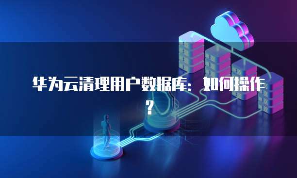 华为云清理用户数据库：如何操作？