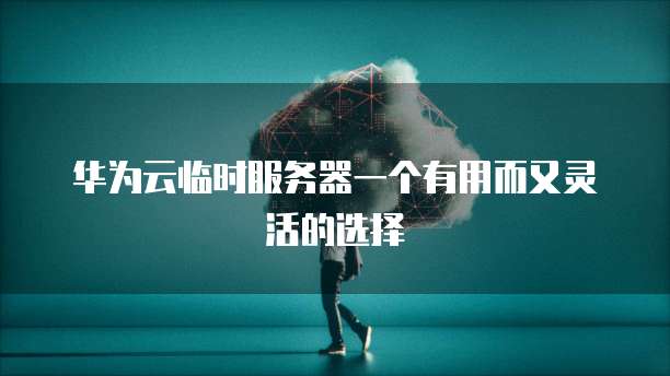 华为云临时服务器一个有用而又灵活的选择