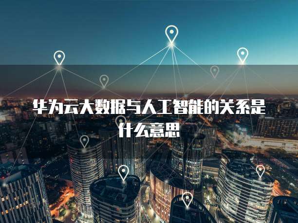 华为云大数据与人工智能的关系是什么意思