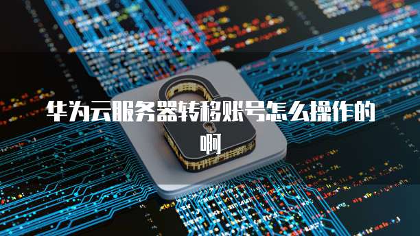华为云服务器转移账号怎么操作的啊