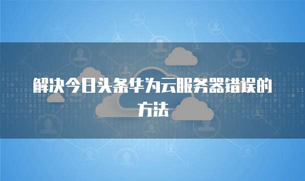 解决今日头条华为云服务器错误的方法