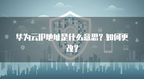 华为云IP地址是什么意思？如何更改？