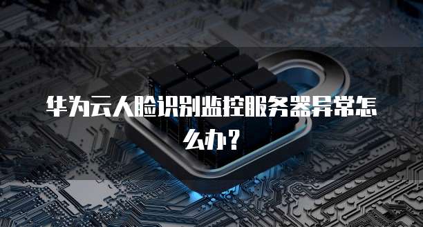 华为云人脸识别监控服务器异常怎么办？