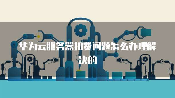 华为云服务器扣费问题怎么办理解决的