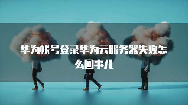 华为帐号登录华为云服务器失败怎么回事儿