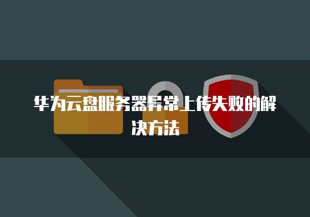 华为云盘服务器异常上传失败的解决方法