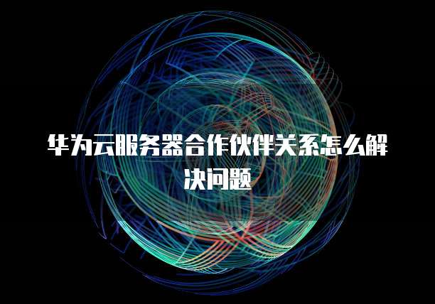 华为云服务器合作伙伴关系怎么解决问题