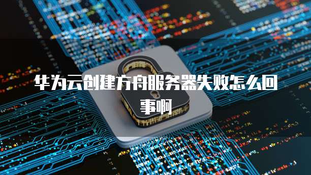 华为云创建方舟服务器失败怎么回事啊