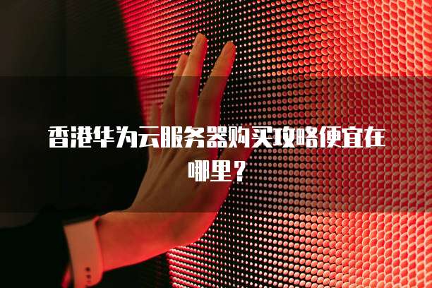 香港华为云服务器购买攻略便宜在哪里？
