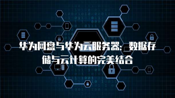华为网盘与华为云服务器：数据存储与云计算的完美结合