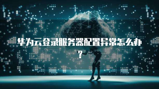 华为云登录服务器配置异常怎么办？