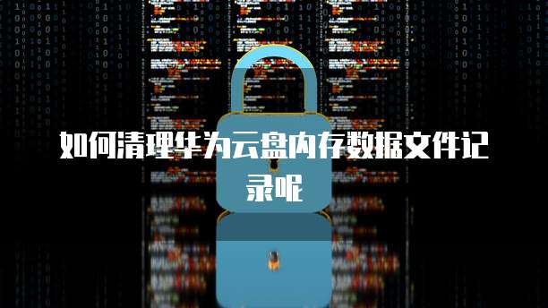如何清理华为云盘内存数据文件记录呢
