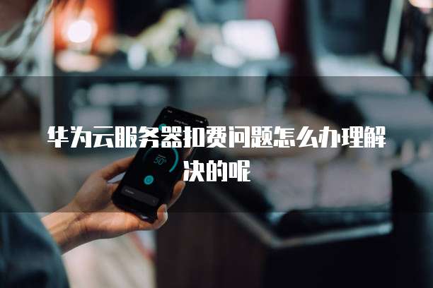华为云服务器扣费问题怎么办理解决的呢