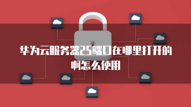 华为云服务器25端口在哪里打开的啊怎么使用