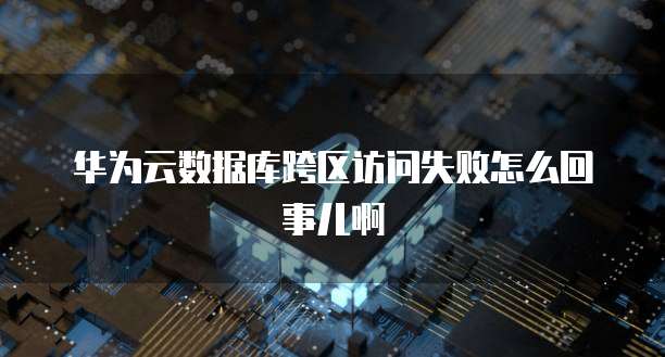 华为云数据库跨区访问失败怎么回事儿啊