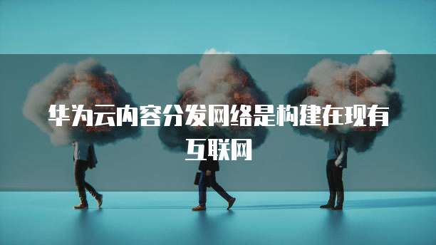 华为云内容分发网络是构建在现有互联网