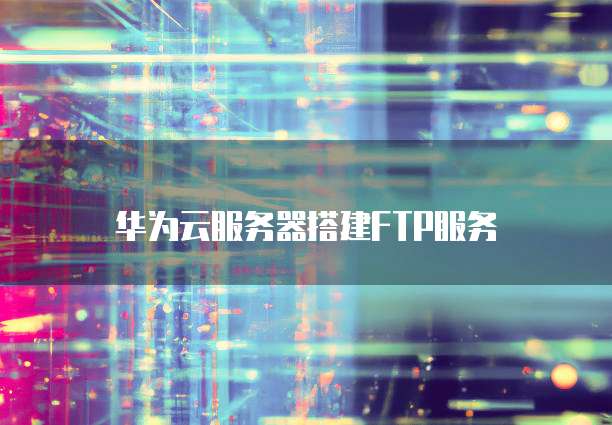 华为云服务器搭建FTP服务