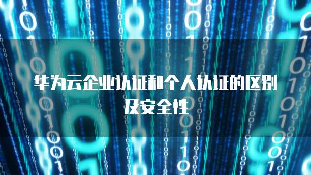 华为云企业认证和个人认证的区别及安全性
