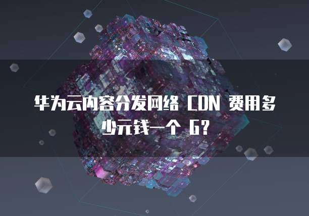 华为云内容分发网络 CDN 费用多少元钱一个 G？