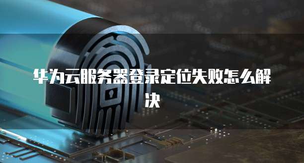华为云服务器登录定位失败怎么解决