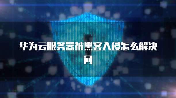 华为云服务器被黑客入侵怎么解决问