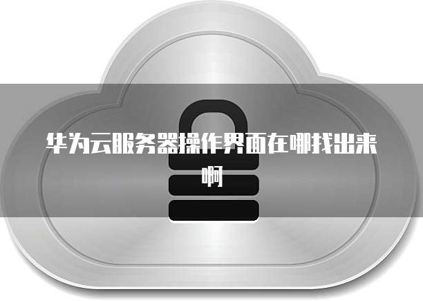 华为云服务器操作界面在哪找出来啊