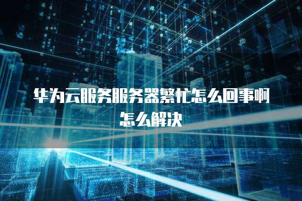 华为云服务服务器繁忙怎么回事啊怎么解决