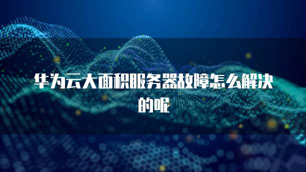华为云大面积服务器故障怎么解决的呢