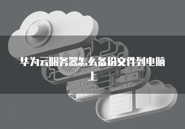 华为云服务器怎么备份文件到电脑上