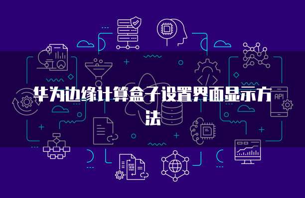 华为边缘计算盒子设置界面显示方法