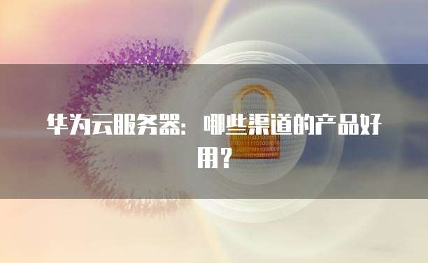 华为云服务器：哪些渠道的产品好用？