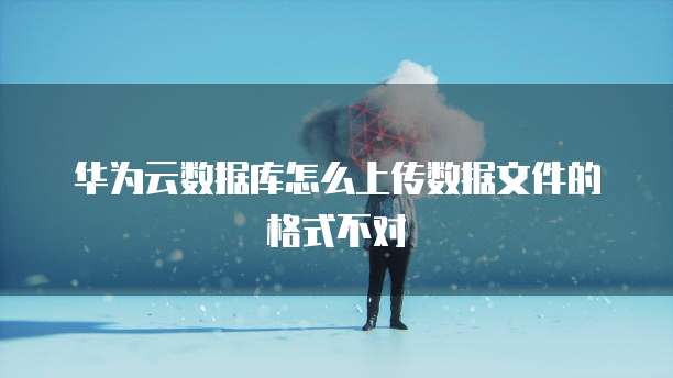 华为云数据库怎么上传数据文件的格式不对