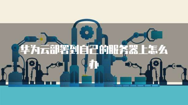 华为云部署到自己的服务器上怎么办