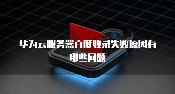 华为云服务器百度收录失败原因有哪些问题