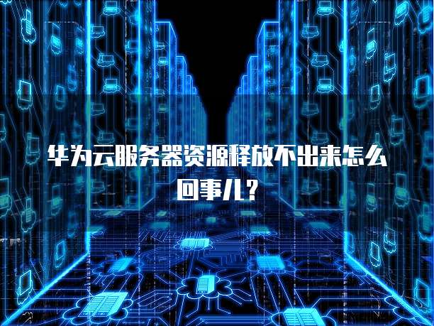 华为云服务器资源释放不出来怎么回事儿？
