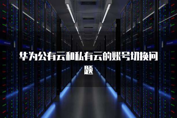 华为公有云和私有云的账号切换问题