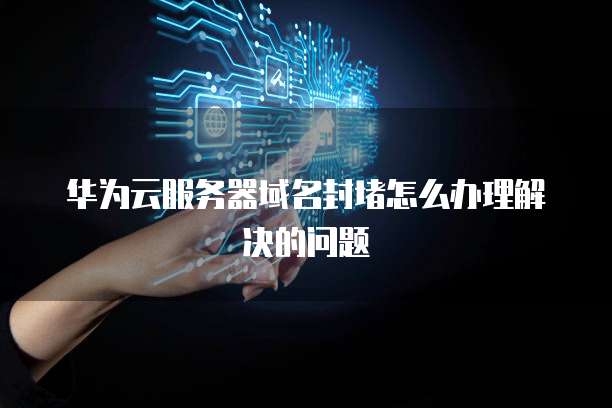 华为云服务器域名封堵怎么办理解决的问题
