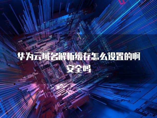 华为云域名解析缓存怎么设置的啊安全吗