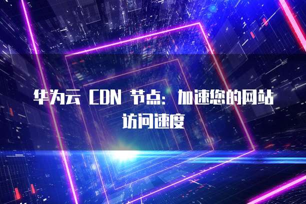 华为云 CDN 节点：加速您的网站访问速度