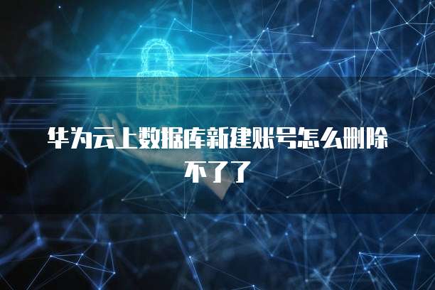 华为云上数据库新建账号怎么删除不了了