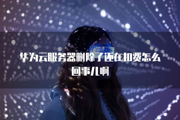 华为云服务器删除了还在扣费怎么回事儿啊