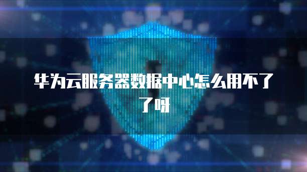 华为云服务器数据中心怎么用不了了呀