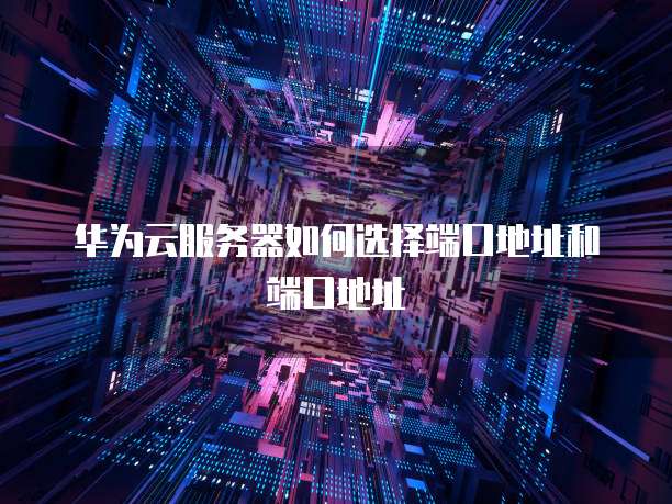 华为云服务器如何选择端口地址和端口地址