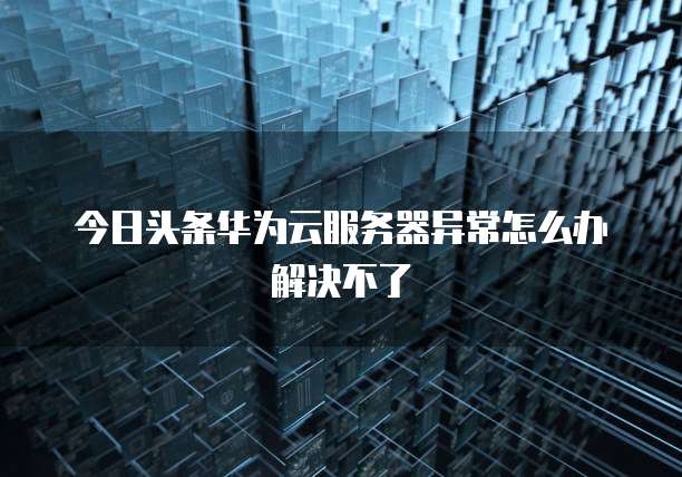 今日头条华为云服务器异常怎么办解决不了