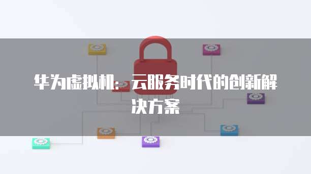 华为虚拟机：云服务时代的创新解决方案