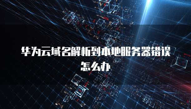 华为云域名解析到本地服务器错误怎么办