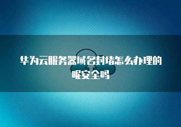 华为云服务器域名封堵怎么办理的呢安全吗