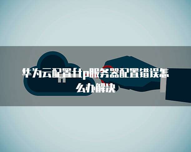 华为云配置ftp服务器配置错误怎么办解决