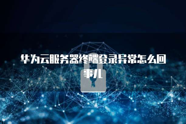华为云服务器终端登录异常怎么回事儿