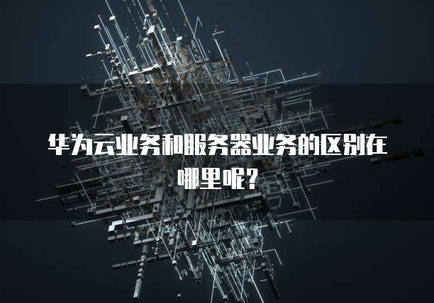 华为云业务和服务器业务的区别在哪里呢？